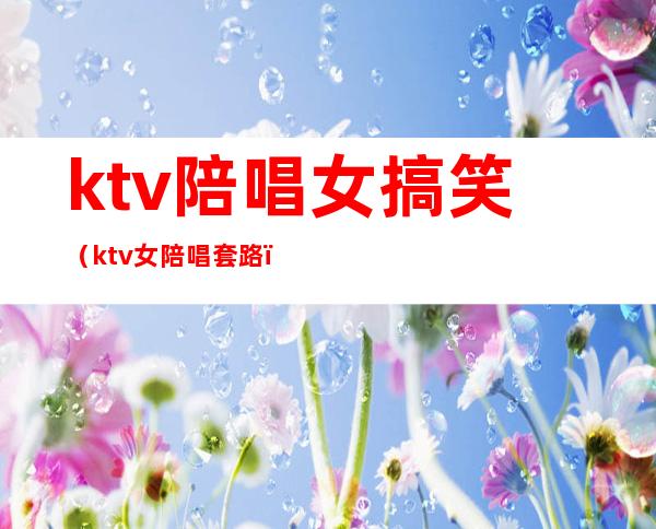 ktv陪唱女搞笑(ktv女陪唱套路)