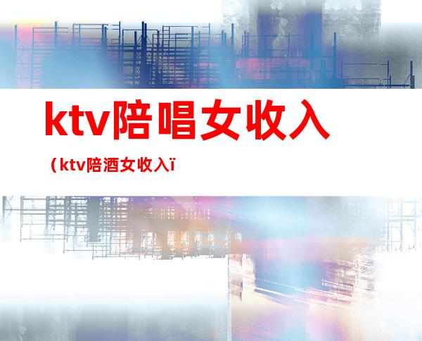 ktv陪唱女收入(ktv陪酒女收入)