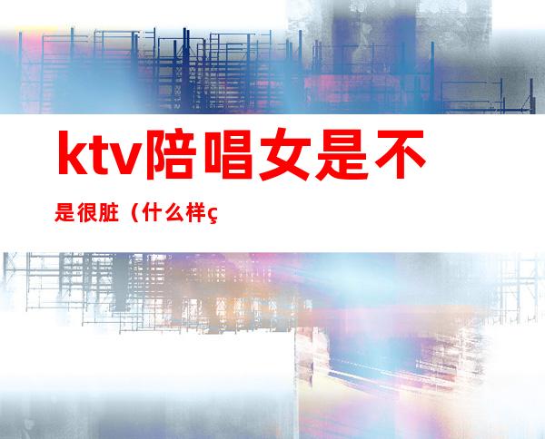 ktv陪唱女是不是很脏(什么样的ktv有陪唱女?)