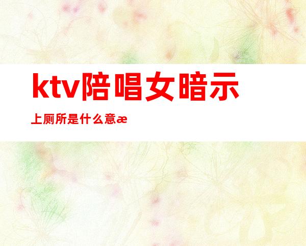 ktv陪唱女暗示上厕所是什么意思(ktv 陪唱是什么意思)