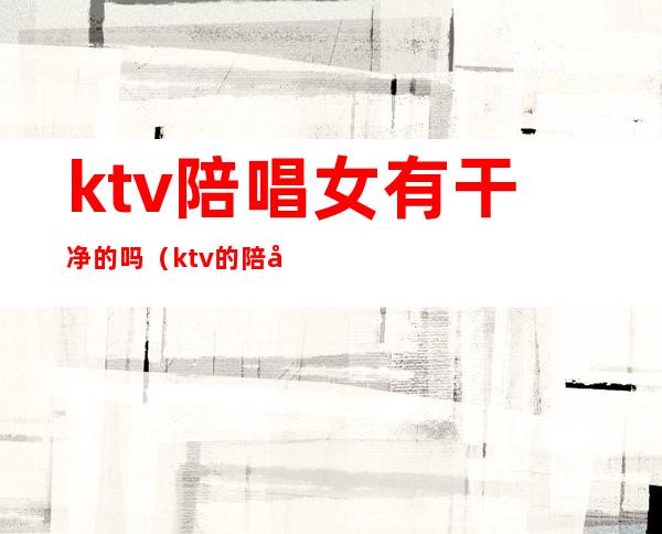 ktv陪唱女有干净的吗(ktv的陪唱女有什么服务)