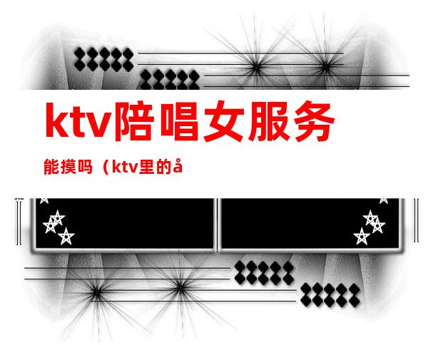 ktv陪唱女服务能摸吗（ktv里的女服务员陪唱歌吗）