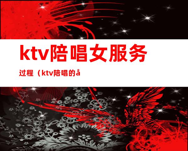 ktv陪唱女服务过程(ktv陪唱的做什么服务)