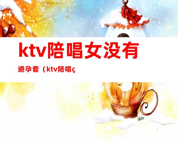 ktv陪唱女没有避孕套（ktv陪唱的女人能要吗）