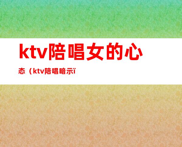 ktv陪唱女的心态(ktv陪唱暗示)