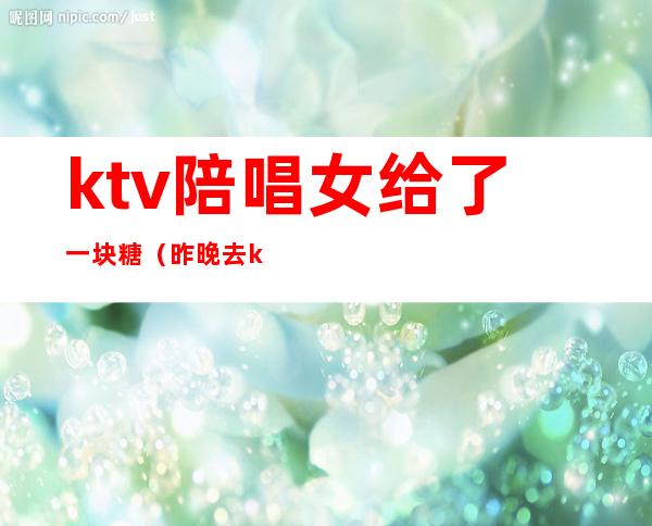 ktv陪唱女给了一块糖(昨晚去ktv唱歌叫了个陪唱)