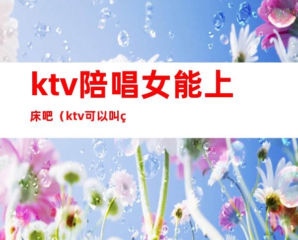 ktv陪唱女能上床吧(ktv可以叫美女陪唱)