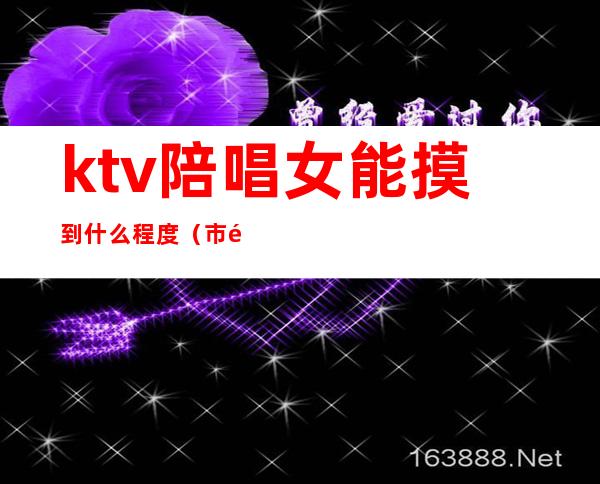 ktv陪唱女能摸到什么程度(市里面ktv陪唱的能摸到什么程度)