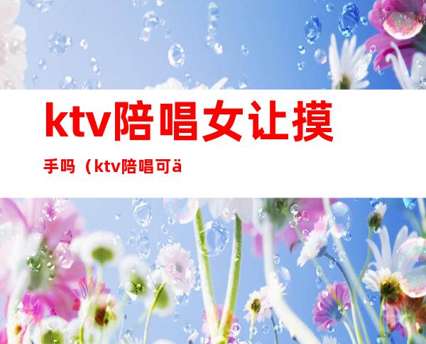 ktv陪唱女让摸手吗（ktv陪唱可以怎么摸）