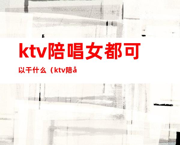 ktv陪唱女都可以干什么(ktv陪唱能干嘛)