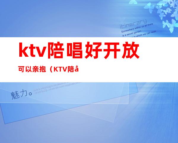 ktv陪唱好开放可以亲抱（KTV陪唱可以）