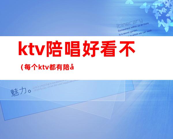 ktv陪唱好看不(每个ktv都有陪唱吗)
