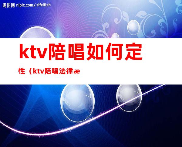 ktv陪唱如何定性(ktv陪唱法律怎么认定)