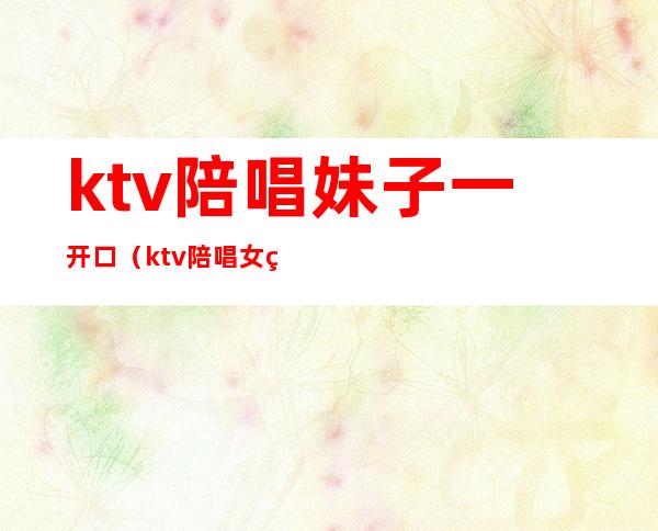 ktv陪唱妹子一开口(ktv陪唱女真实)