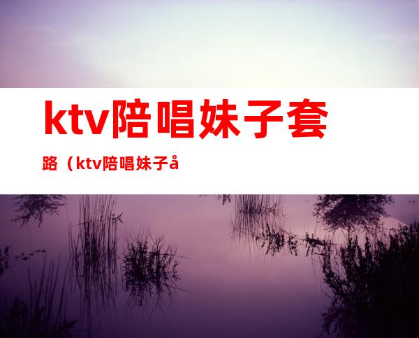 ktv陪唱妹子套路（ktv陪唱妹子套路深吗）