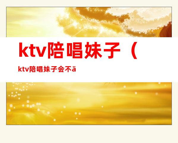 ktv陪唱妹子(ktv陪唱妹子会不会主动靠你身上)