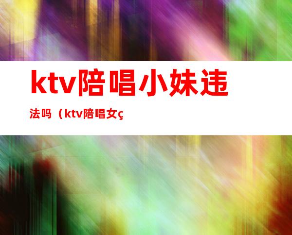 ktv陪唱小妹违法吗(ktv陪唱女犯法吗)