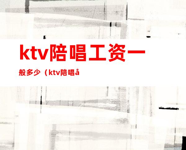 ktv陪唱工资一般多少（ktv陪唱女的工资是多少）