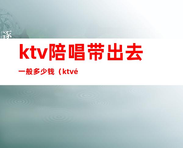 ktv陪唱带出去一般多少钱（ktv陪酒带出去要多少钱）