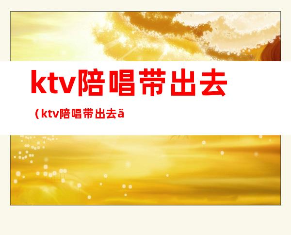 ktv陪唱带出去（ktv陪唱带出去一般多少钱）