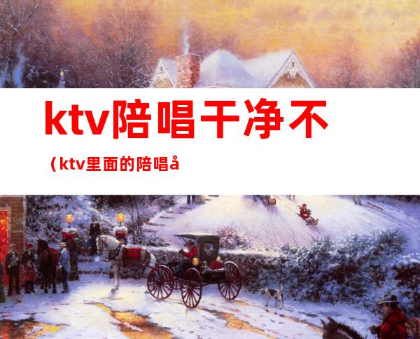ktv陪唱干净不(ktv里面的陪唱女干净吗)
