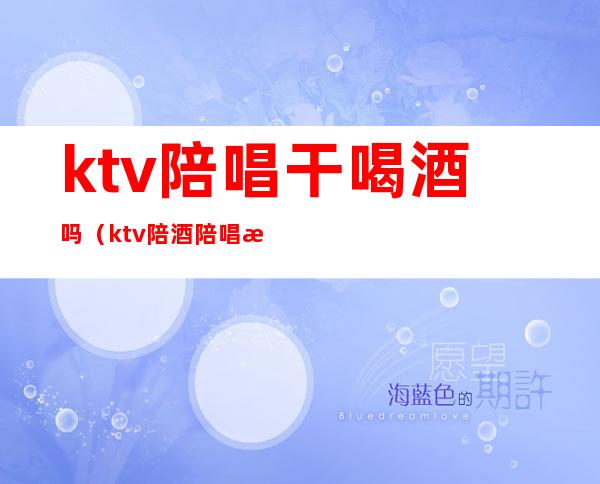 ktv陪唱干喝酒吗(ktv陪酒陪唱歌都干嘛)