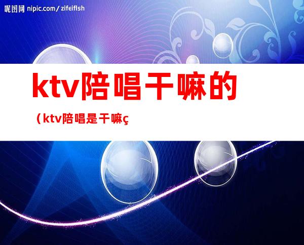 ktv陪唱干嘛的(ktv陪唱是干嘛的)