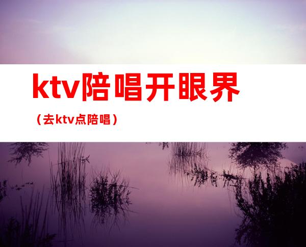 ktv陪唱开眼界(去ktv点陪唱)