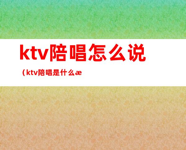 ktv陪唱怎么说(ktv 陪唱是什么意思)