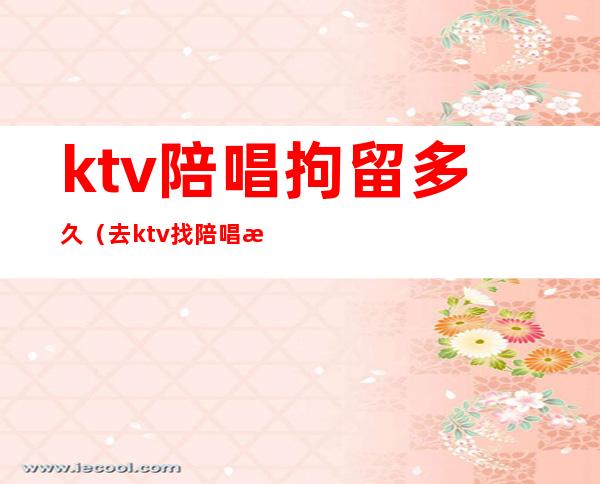 ktv陪唱拘留多久(去ktv找陪唱抓到判多久)