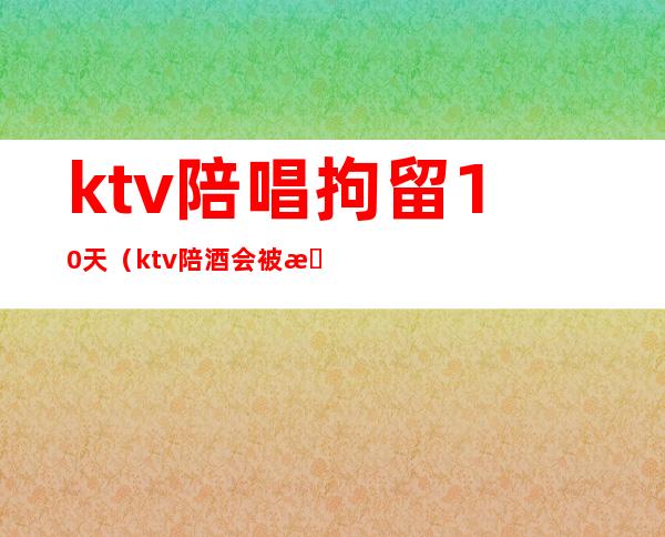 ktv陪唱拘留10天(ktv陪酒会被拘留吗)