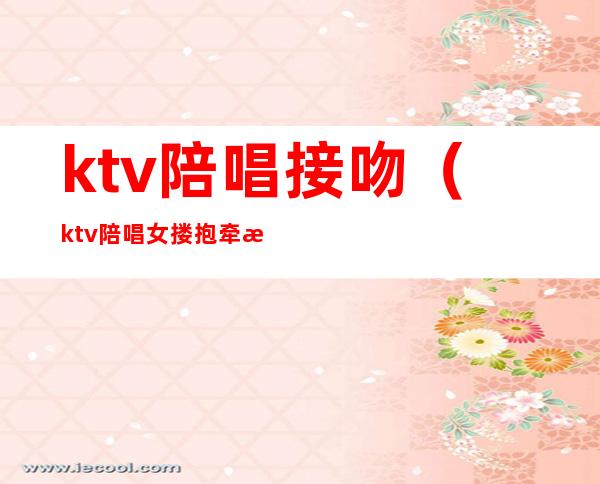 ktv陪唱接吻(ktv陪唱女搂抱牵手)