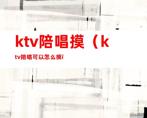 ktv陪唱摸(ktv陪唱可以怎么摸)