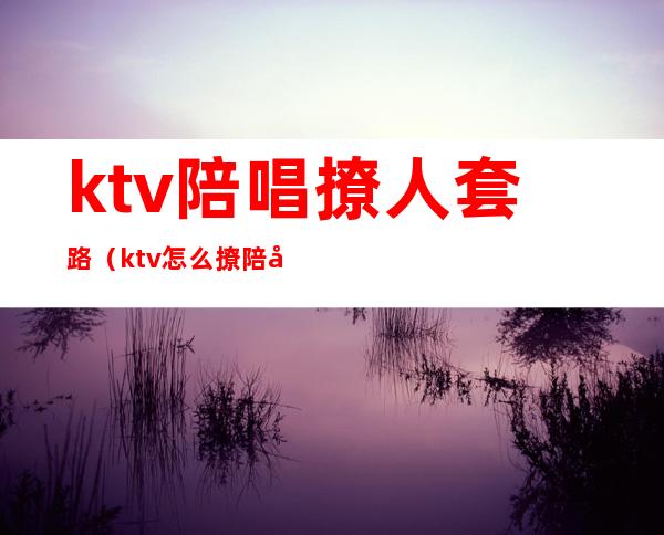 ktv陪唱撩人套路(ktv怎么撩陪唱)