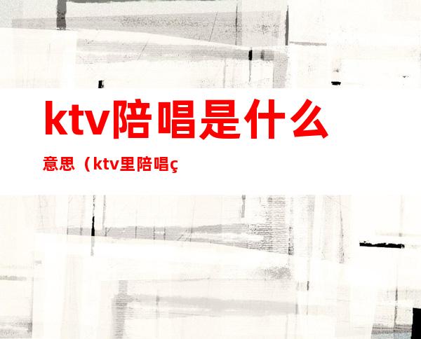 ktv陪唱是什么意思（ktv里陪唱的叫什么）