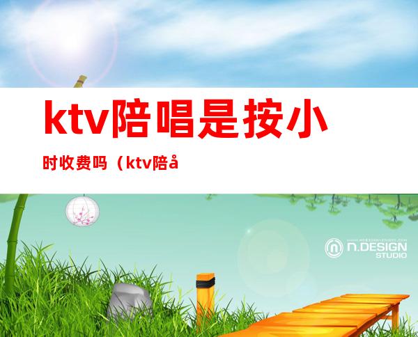 ktv陪唱是按小时收费吗（ktv陪唱多少钱一小时）