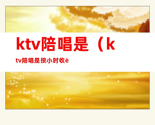 ktv陪唱是(ktv陪唱是按小时收费吗)