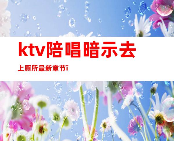 ktv陪唱暗示去上厕所最新章节（ktv陪唱叫去厕所）