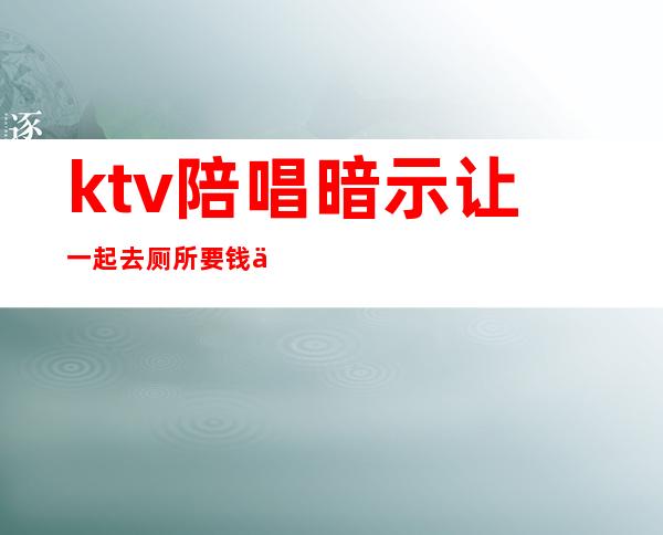 ktv陪唱暗示让一起去厕所要钱么（）