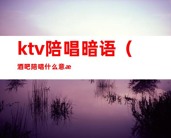 ktv陪唱暗语（酒吧陪唱什么意思）