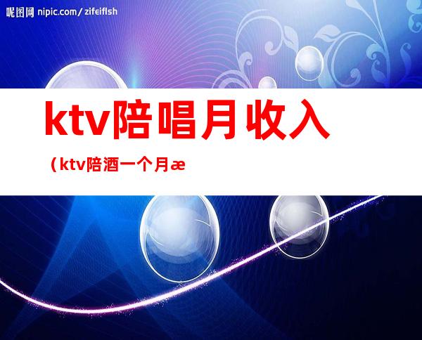 ktv陪唱月收入(ktv陪酒一个月收入)