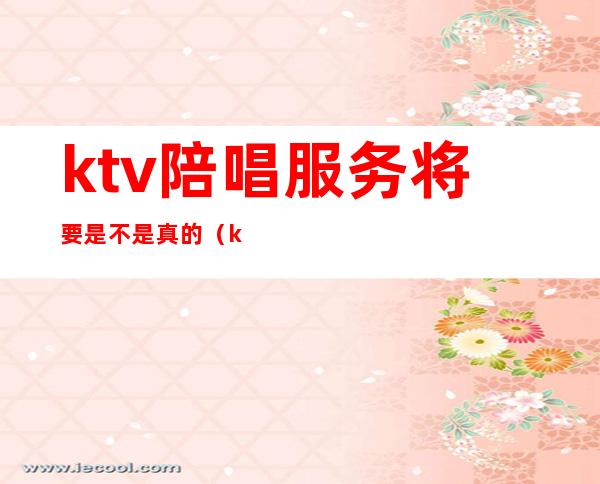 ktv陪唱服务将要是不是真的（ktv陪唱合法吗）