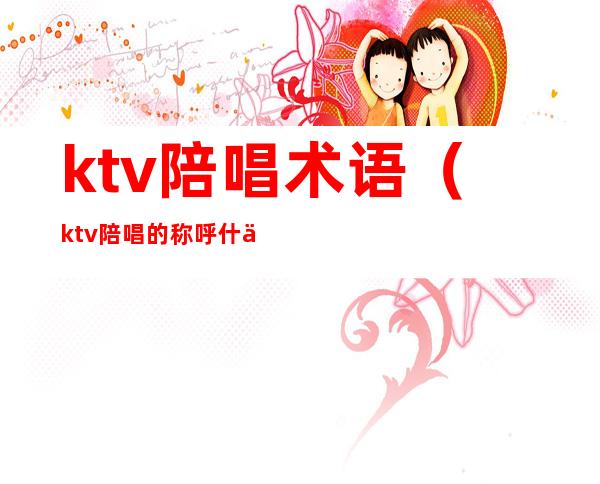 ktv陪唱术语(ktv陪唱的称呼什么)