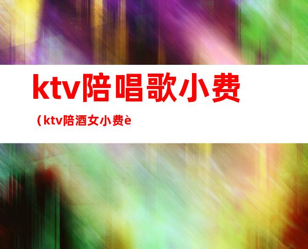 ktv陪唱歌小费（ktv陪酒女小费越来越离谱了）