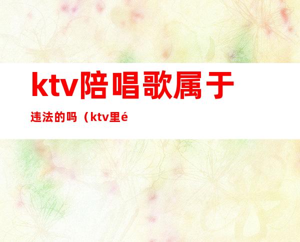 ktv陪唱歌属于违法的吗(ktv里面陪唱歌违法吗)