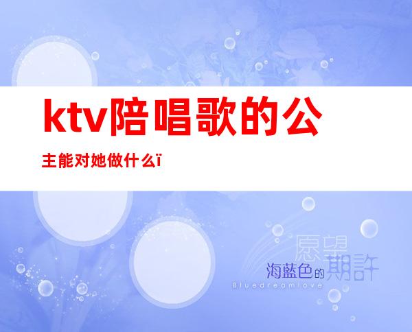 ktv陪唱歌的公主能对她做什么(ktv陪唱和公主的区别)