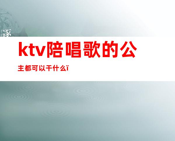 ktv陪唱歌的公主都可以干什么(ktv陪唱歌的公主都可以干什么工作)