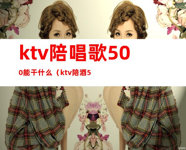ktv陪唱歌500能干什么(ktv陪酒500能做什么)