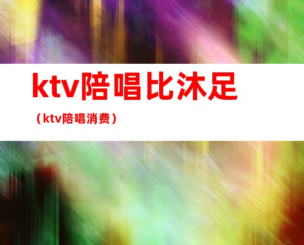 ktv陪唱比沐足(ktv陪唱消费)
