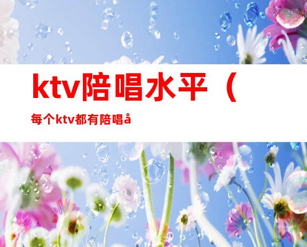 ktv陪唱水平(每个ktv都有陪唱吗)